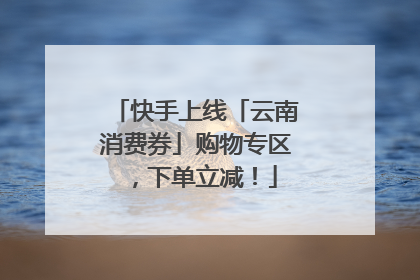 快手上线「云南消费券」购物专区，下单立减！